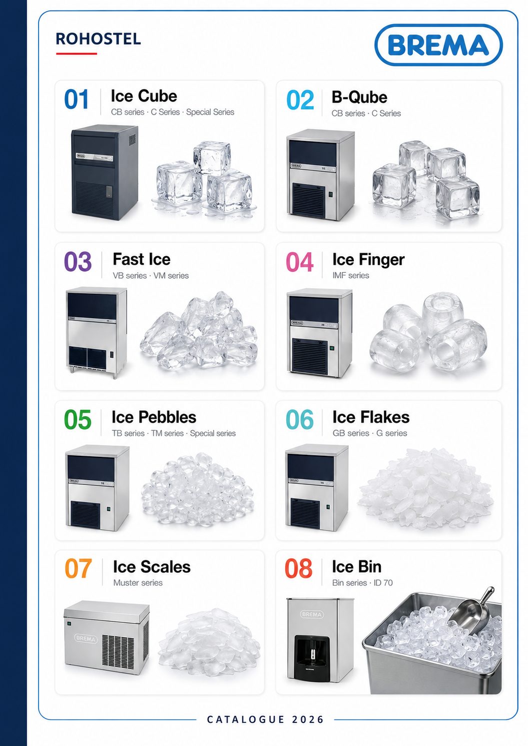 Catálo brema 2026 con: Tipos de Hielo y Máquinas:
B-Qube: Cubito con diseño distintivo y dilución lenta para coctelería
.
Ice Cube: Cubito de forma troncocónica para flexibilidad máxima
.
Fast Ice: Cubitos cristalinos y compactos de producción rápida
.
Ice Finger: Hielo en forma de dedal mediante sistema de inmersión y paletas
.
Ice Pebbles: Hielo comprimido ideal para cócteles "muddled"
.
Ice Flakes: Hielo granular para presentación de alimentos y sector médico
.
Ice Scales: Hielo en escamas de espesor variable para procesamiento industrial
.
Accesorios y Mantenimiento:
Kit Cleaner: Limpiador específico inodoro e incoloro para sus máquinas
.
Lámpara UVC: Para la desinfección del agua de entrada
.
Sistemas de Filtración: Cartuchos Everpure (i500², i2000², i4000²) y ensamblajes de filtros
.
Depósitos y Carros: Contenedores de almacenamiento y transporte.
