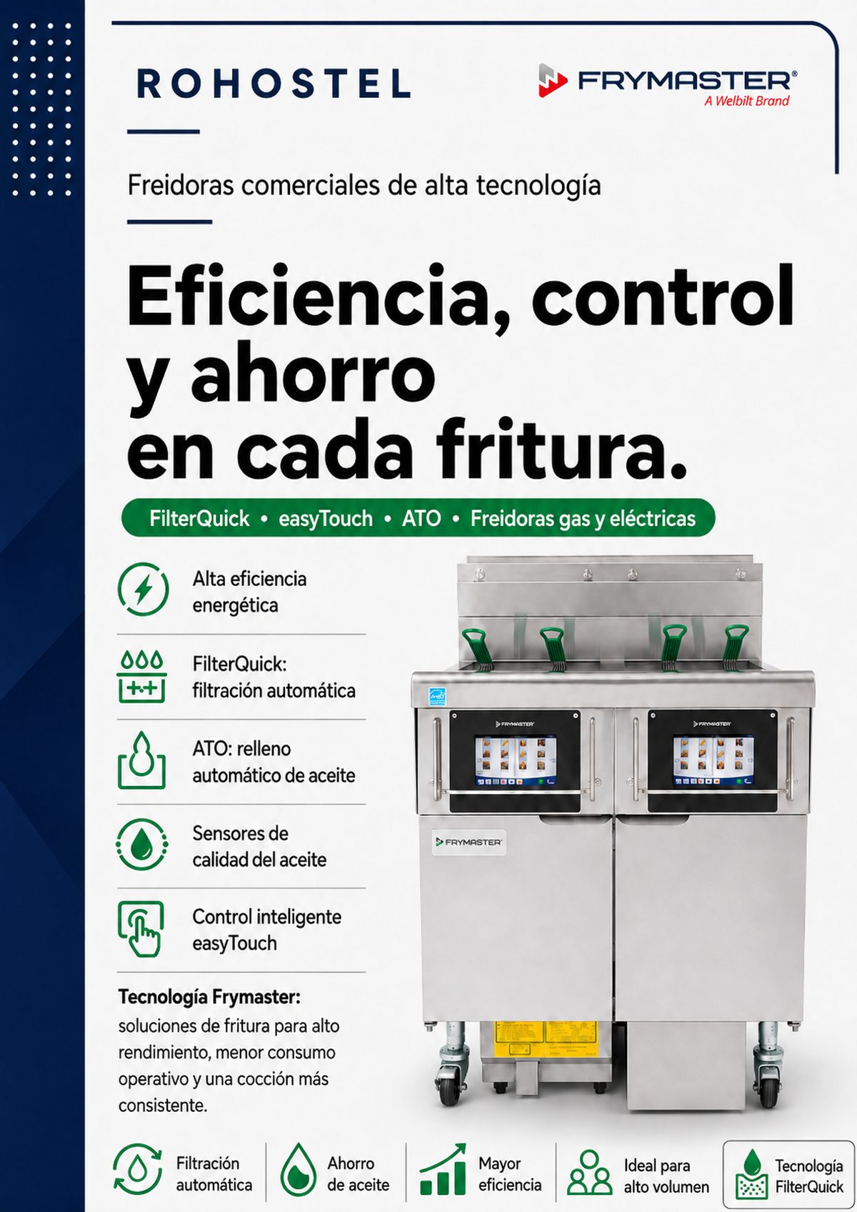 Catálogo Frymaster 2026 con: Línea FilterQuick: Freidoras de gas y eléctricas con filtración automática y sensores de calidad de aceite. Línea OCF30: Freidoras de "cubeta abierta" que conservan aceite. Alta Producción (1814, HPRE): Modelos diseñados para grandes volúmenes y productos pesados como pollo con hueso. Eficiencia (H55, HD, RETC): Modelos premium enfocados en el ahorro de energía y recuperación rápida de temperatura. Dean: Modelos de rendimiento y valor. Gestión de Aceite: Unidades de filtración portátiles y unidades de eliminación de grasa.