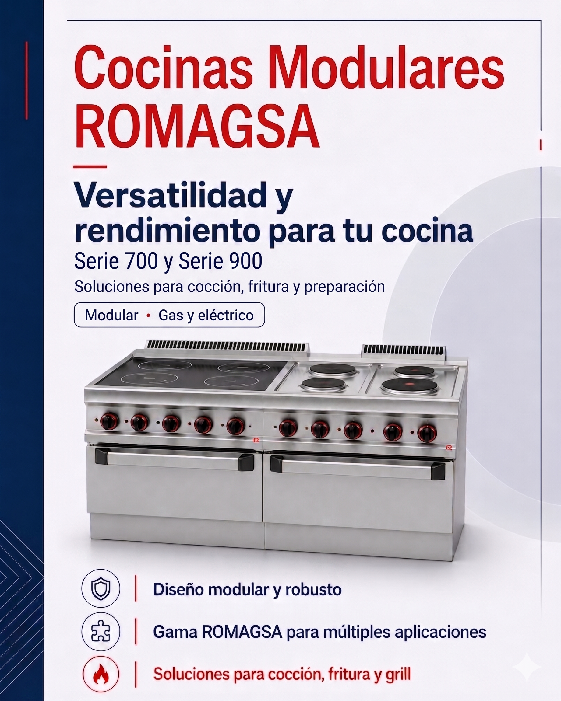 Romagsa Catálogo de Cocción maquinaria de hostelería cocinas modulares. Contiene Cocinas:A gas y eléctricas, De sobremesa, con soporte o con horno; Frytops; Barbacoas:A gas con piedra lávica; Freidoras:A gas y eléctricas; Cuecepastas; Baño María; Sartenes Basculantes y Marmitas. Mobiliario Neutro y Soporte Armario (varios anchos) y Accesorios y Complementos:
Cestas, Planchas de sobreponer, Gestión de agua, Kits de ruedas inoxidables, Sacos de piedra lávica, Kits elevación de rejillas.