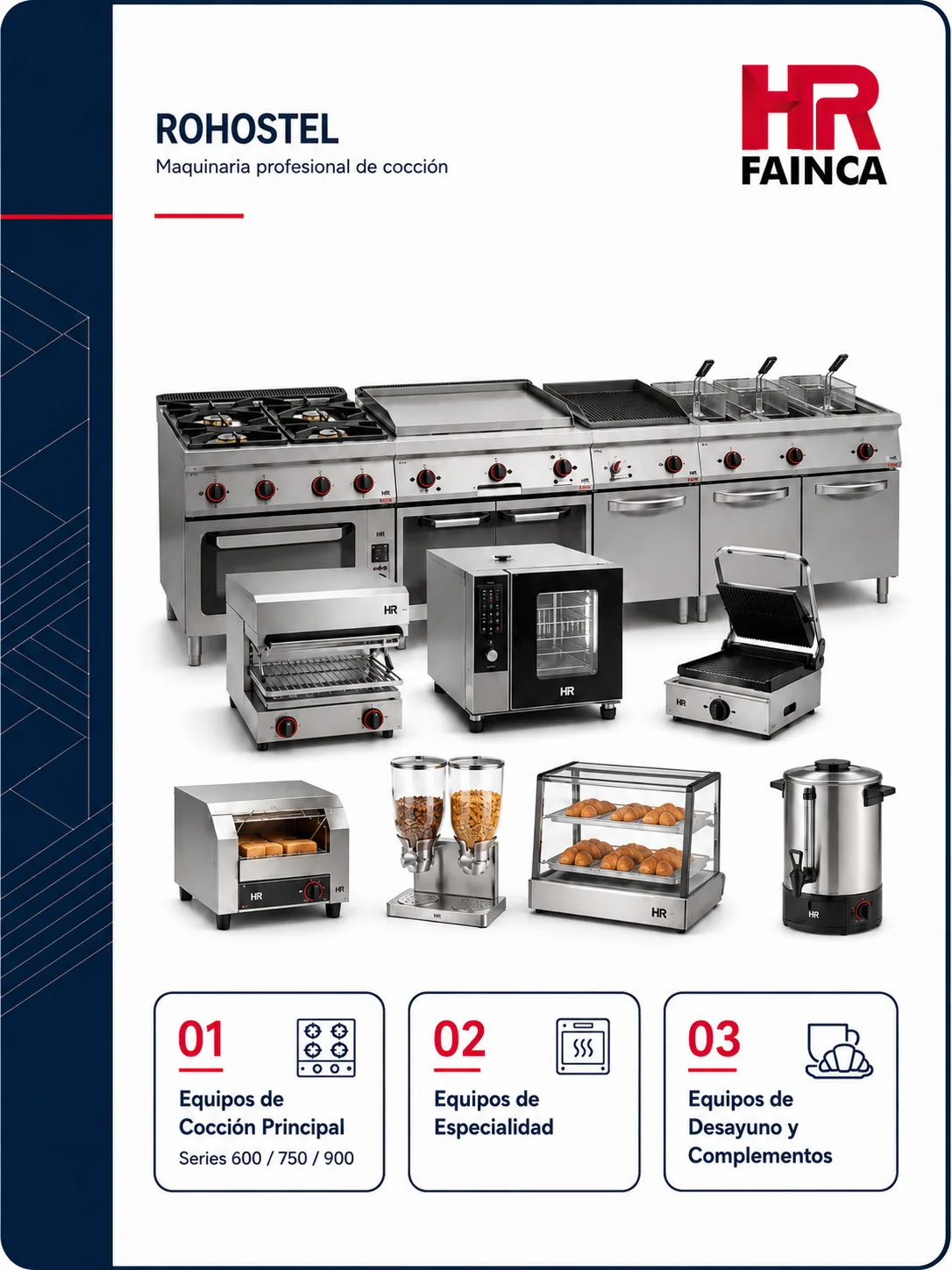 catálogo hr fainca 2026 de rohostel, con: 1. Equipos de Cocción Principal (Series 600 / 750 / 900)
Cocinas: Modelos a gas, eléctricos y versiones "BASIC".
Fry-tops: Con palastros de acero rectificado o cromo, disponibles en versiones de sobremesa o con estante.
Freidoras: Gran capacidad y potencia para alto volumen de trabajo.
Barbacoas: De tipo "chargrill".
Cuecepastas y Baños María: Soluciones modulares para cocción específica.
2. Equipos de Especialidad
Paelleros: De gas profesional, con quemadores de hierro fundido de gran potencia.
Marmitas y Sartenes basculantes: Para cocinas de gran producción.
Mantenedores de fritos: Para conservar la temperatura y textura del producto.
3. Equipos de Desayuno y Complementos
Tostadores: Versiones con/sin temporizador y modelos de túnel (con cinta transportadora).
Salamandras: Ideales para gratinados y acabados rápidos.
Mobiliario Neutro y Accesorios: Mesas de soporte, rodapiés frontales y elementos de unión.